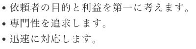 依頼者の目的と利益を第一に考えます。| 専門性を追求します。| 迅速に対応します。